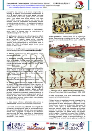 Esquadrão do Conhecimento a dúvida não passa por aqui        2º MEGA AULÃO 2012
https://www.facebook.com/esquadraodoconhecimento (Funpage e Facebook)
   http://esquadraodoconhecimento.wordpress.com/ (blog)

proprietários de escravos e de terras compreendia os
senhores de engenho e os plantadores independentes de
cana. O outro grupo era formado pelos escravos,
numericamente muito maior, porém quase sem direito
algum. Entre esses dois grupos existiam uma faixa
intermediária: pessoas que serviam aos interesses dos
senhores como os trabalhadores assalariados (feitores,
mestres-de-açúcar, artesãos) e os agregados (moradores
do engenho que prestavam serviços em troca de proteção
e auxílio).
                                                                                                                             10
A sociedade brasileira se fundamentou no “escravismo”,
sendo assim, a principal base de mão-de-obra da
sociedade do açúcar foi à africana.

Os portugueses passaram a estimular guerras tribais             A casa grande foi o símbolo desse tipo de organização
na África. Os vencedores trocavam os vencidos por               familiar implantado na sociedade colonial. Para o núcleo
panos, alimentos, cavalos, vacas, armas; munições,              doméstico convergia à vida econômica, social e política da
rapadura, fumo e cachaça. Assim, mais de 70 milhões de          época.
africanos foram assassinados ou escravizados entre os
séculos XV e XIX. Os principais grupos étnicos negros
trazidos ao Brasil foram:

Costumam-se identificar pelo menos dois grandes grupos
étnicos de negros africanos: os bantos e os sudaneses.

Os bantos originavam-se da África equatorial, Congo,
Angola e Moçambique;

Os sudaneses habitavam a África ocidental, a Costa da
Guiné e o Sudão. Todavia, esses dois agrupamentos
incluíam dezenas de povos e culturas diferentes, como
angolas, moçambiques, bengalas (bantos) e hauçás, jejes,
iorubas (sudaneses).

Maleses - sudaneses islamizados. Angola e Costa da Mina
(todo o litoral do Golfo da Guiné) foram os principais
centros fornecedores de negros para o Brasil. Dizia o
padre Vieira: "Sem negros não há Pernambuco, sem
Angola, não há negros".

Hierarquização na Colônia: No universo da escravidão
estabeleceu-se certa hierarquização entre os cativos.

Na posição inferior estavam os boçais, recém-chegados
da África e por isso mais resistentes à língua e à cultura do
colonizador; o ladino era considerado mais esperto, pois já
estava integrado ao novo universo; e, finalmente, o
crioulo, negro ou mestiço nascido e criado no Brasil.
Os ladinos e os crioulos eram mais utilizados como
escravos domésticos ou de ganho (prestavam serviços ou
faziam pequeno comércio, devendo pagar certa quantia ao
senhor) e eram mais comuns nas cidades; os boçais,              A posse de escravos e de terras determinava o lugar
geralmente sem nenhuma mistura racial, eram utilizados          ocupado na sociedade do açúcar.
no trabalho pesado do campo.
                                                                Existiam também os lavradores, que não possuíam terras,
Ao lado desses colonos e colonizados situavam-se os             somente escravos. Recorriam a alguma forma de
colonizadores: religiosos, funcionários e comerciantes.         arrendamento de terras dos engenhos para plantar a cana.
                                                                Esses homens tornaram-se fundamentais à produção do
A sociedade açucareira era patriarcal. A maior parte dos        açúcar. Nesta época, o termo "lavrador de cana"
poderes se concentrava nas mãos do senhor de engenho.           designava qualquer pessoa que praticasse a agricultura,
Com autoridade absoluta, submetia todos ao seu poder:           podendo ser usado tanto para o mais humilde dos
mulher, filhos, agregados e qualquer um que habitasse           lavradores como para um grande senhor de engenho,
seus domínios. Seu poder extrapolava os limites de suas         conforme explica o historiador americano Stuart Schwartz.
terras, expandindo-se pelas vilas, dominando as Câmaras         No século XVI o açúcar tornou-se o principal produto de
Municipais e a vida colonial.                                   exportação brasileiro. Apesar da atividade mineradora do
                                                                século XVIII e da concorrência do açúcar produzido nas
 