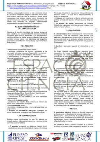 Esquadrão do Conhecimento a dúvida não passa por aqui        2º MEGA AULÃO 2012
https://www.facebook.com/esquadraodoconhecimento (Funpage e Facebook)
   http://esquadraodoconhecimento.wordpress.com/ (blog)

Antilhas, essa posição manteve-se até o inicio do século       Revolução Industrial, e à guerra da Independência dos
XIX. Em todo esse tempo, segundo Schwartz, "houve tanto        Estados Unidos – o que reduz, temporariamente, a
bons quanto maus períodos e, embora o Brasil nunca             produção americana.
recuperasse sua posição relativa como fornecedor de            - O tabaco, principalmente na Bahia, utilizado para se
açúcar no mercado internacional, a indústria açucareira e a    praticar a troca pelo escravo africano que se dirige ao
classe dos senhores de engenho permaneceram                    Brasil.
dominantes em regiões como Bahia e Pernambuco”.                - As drogas do sertão, especiarias da Floresta
                                                               Amazônica, exploradas pela mão-de-obra indígena, nos
           1.2. SUAS BASES ECONÔMICAS.                         aldeamentos jesuíticos.
               1.2.3. CANA-DE-AÇÚCAR.
                                                                                 1.3. SUA CULTURA.                          11
Assiste-se à grande importância da lavoura açucareira
para a Colônia, nos séculos XVI e XVII, sobretudo no litoral   A cultura religiosa foi o mais importante instrumento de
nordestino. Esse produto, trazido em 1530 pela expedição       colonização. Toda ela “importada” pelos jesuítas que
de Martim Afonso de Sousa, atrai portugueses, que vão se       exerceram por três séculos o monopólio da educação, do
constituir muitos deles, nos senhores de engenho,              pensamento culto e da produção artística. Imbuídos do
proprietários de latifúndios monocultores, representando a     pensamento contra reformista aniquilaram aos poucos a
elite colonial.                                                cultura nativa.

                    1.2.4. PECUÁRIA.                           A literatura é apenas um aspecto da vida cultural de um
                                                               país.
- deslocamento populacional para o interior;
- atividade subsidiária da lavoura açucareira e da             No Brasil Colonial, porém, foi um elemento muito
mineração (alimento, transporte, força motriz e vestuário);    expressivo da nossa formação intelectual lusitana,
- utilização da mão-de-obra indígena, não escrava;             impregnada de herança escolástica, de latim, de
- desbravamento e integração das regiões Nordeste,             gramática e de retórica. Poderíamos dizer até que nossa
Centro e Sul da Colônia;                                       literatura, nos três primeiros séculos, nas suas linhas
- abastecimento do mercado interno (exceção ao caráter         gerais, não passou de um capítulo colonial da literatura
exportador).                                                   portuguesa.

                   1.2.5. MINERAÇÃO.                                           A Arquitetura Colonial.

A mineração é típica do século XVIII, nas regiões de           A preponderância do sentimento religioso na nossa
Minas Gerais, Goiás e Mato Grosso. As primeiras                formação histórica explica a superioridade da arquitetura
descobertas de metais preciosos devem-se às entradas e         dos claustros e das igrejas, com seus magníficos
bandeiras, expedições que contribuem também para o             interiores, sobre as vivendas e edifícios públicos.
desbravamento do Brasil- Central. A captura de escravos        Principalmente em Minas Gerais, desenvolveu-se a
foragidos e índios por essas expedições fazem nascer,          arquitetura civil.
posteriormente,    um    bandeirantismo     denominado
“Sertanismo de Contrato”.                                      Os holandeses tentaram criar, no Nordeste, uma
                                                               civilização urbana, com desenvolvida arquitetura civil e
   Consequências da mineração para a vida colonial:           ponderável movimento artístico. Cedo, porém, o Brasil
                                                               holandês sofreria a destruição da guerra e a voragem
- deslocamento do eixo econômico da Colônia do Nordeste        dos incêndios.
para o Centro;
- mudanças nas fronteiras nacionais, com o surgimento de       De um modo geral, a casa grande, nos engenhos e os
novas províncias: Minas Gerais, Goiás e Mato Grosso;           sobrados, nas cidades, contrastam na solidez rude de
- aumento da imigração portuguesa;                             sua construção e no primarismo de suas linhas com a
- intensificação da vida urbana e de suas atividades           suntuosidade da arquitetura e a exuberância na
características;                                               decoração interna dos templos. Salas amplas e
- surgimento da classe média;                                  hospitaleiras, paredes nuas, mobiliário em jacarandá ou
- predomínio do trabalho livre, embora no interior das         cedro, davam ao conjunto do sobrado uma severidade e
minas ainda predomine a escravidão;                            uma robustez que refletem a simplicidade de uma
- maior mobilidade social;                                     economia agrícola, de base escravocrata.
- sociedade mais democrática e menos aristocrática que
a açucareira;                                                                         O Barroco.
- aumento da fiscalização portuguesa (cobrança do
quinto, da derrama, surgimento das Casas de Fundição).         O movimento barroco, surgido na Europa, repercutiu
                                                               profundamente no Brasil colonial, através dos jesuítas.
               1.2.6. OUTRAS RIQUEZAS.                         Porém, como o enriquecimento do país foi progressivo, a
                                                               igreja só podia ornamentar-se á medida que as riquezas
Embora menos significativas no que diz respeito ao             aumentavam. Como o exterior já estava feito, o barroco
impacto sobre a vida colonial, devem-se mencionar ainda        só podia triunfar no interior.
como riquezas da Colônia:
                                                               Há diferenças entre o barroco europeu e o barroco
 - O algodão, sobretudo no Maranhão (século XVIII)             brasileiro: o primeiro era a manifestação artística de uma
 devido ao consumo da indústria têxtil inglesa, no início da
 