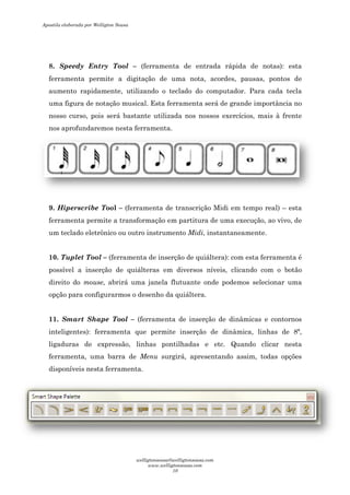 8. Speedy Entry Tool
ferramenta permite a digitação de uma nota, acordes, pausas,
aumento rapidamente, utilizando o teclado do computador
uma figura de notação musical. Esta ferramenta será de grande
nosso curso, pois será bastante uti
nos aprofundaremos nesta ferramenta.
9. Hiperscribe Tool –
ferramenta permite a transformação em partitura de uma execução,
um teclado eletrônico ou outro instrumento
10. Tuplet Tool – (ferramenta de inserção de quiáltera): com esta
possível a inserção de quiálteras em diversos níveis,
direito do mouse, abrirá uma janela flutuante onde
opção para configurarmos o desenho da
11. Smart Shape Tool
inteligentes): ferramenta que permite inserção de dinâmica, linhas de 8ª,
ligaduras de expressão, linhas
ferramenta, uma barra de
disponíveis nesta ferramenta.
Speedy Entry Tool – (ferramenta de entrada rápida de notas): esta
ferramenta permite a digitação de uma nota, acordes, pausas,
aumento rapidamente, utilizando o teclado do computador.
uma figura de notação musical. Esta ferramenta será de grande
nosso curso, pois será bastante utilizada nos nossos exercícios, mais à frente
nos aprofundaremos nesta ferramenta.
(ferramenta de transcrição Midi em tempo real)
ferramenta permite a transformação em partitura de uma execução,
ou outro instrumento Midi, instantaneamente.
(ferramenta de inserção de quiáltera): com esta
possível a inserção de quiálteras em diversos níveis, clicando com o botão
, abrirá uma janela flutuante onde podemos selecionar uma
opção para configurarmos o desenho da quiáltera.
Smart Shape Tool – (ferramenta de inserção de dinâmicas e contornos
inteligentes): ferramenta que permite inserção de dinâmica, linhas de 8ª,
ligaduras de expressão, linhas pontilhadas e etc. Quando clicar nesta
ferramenta, uma barra de Menu surgirá, apresentando assim, todas
disponíveis nesta ferramenta.
(ferramenta de entrada rápida de notas): esta
ferramenta permite a digitação de uma nota, acordes, pausas, pontos de
Para cada tecla
uma figura de notação musical. Esta ferramenta será de grande importância no
exercícios, mais à frente
(ferramenta de transcrição Midi em tempo real) – esta
ferramenta permite a transformação em partitura de uma execução, ao vivo, de
instantaneamente.
(ferramenta de inserção de quiáltera): com esta ferramenta é
clicando com o botão
podemos selecionar uma
(ferramenta de inserção de dinâmicas e contornos
inteligentes): ferramenta que permite inserção de dinâmica, linhas de 8ª,
pontilhadas e etc. Quando clicar nesta
surgirá, apresentando assim, todas opções
Apostila elaborada por Welligton Sousa
welligtonsousa@welligtonsousa.com
www.welligtonsousa.com
10
 