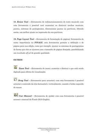 18. Resize Tool – (ferramenta de redimensionamento do texto musical): com
esta ferramenta é possível você aumentar ou diminuir trechos musicais,
pautas, sistemas de pentagramas, dimensionar pautas na partitura, obtendo
assim, um melhor ajuste na impressão da sua partitura.
19. Page Layout Tool – (ferramenta de formatação de página): ferramenta de
suma importância no FINALE, esta ferramenta permite a definição o de
página para sua edição, como por exemplo, ajustar os sistemas de pentagramas
de forma que eles se ajustem com o tamanho de página desejado, possibilitando
um resultado off-set de grande qualidade.
OUTROS
Zoom Tool – (ferramenta de zoom): aumenta e diminui o que está sendo
digitado para efeitos de visualização.
Drag Tool – (ferramenta para arrastar): com esta ferramenta é possível
arrastar o conteúdo da tela horizontal e verticalmente, usando o botão esquerdo
do mouse.
User Manual – (ferramenta de ajuda): com essa ferramenta é possível
acessar o manual do Finale 2010 (Inglês).
Apostila elaborada por Welligton Sousa
welligtonsousa@welligtonsousa.com
www.welligtonsousa.com
12
 