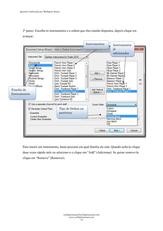 2º passo: Escolha os instrumentos e a ordem que eles estarão dispostos, depois clique em
avançar;
Para inserir um instrumento, basta procurar em qual família ele está. Quando achá-lo clique
duas vezes rápido nele ou selecione-o e clique em “Add” (Adicionar). Se quiser remove-lo
clique em “Remove” (Remover).
Família de
Instrumentos
Instrumentos Instrumentos
já
adicionados
Tipo de Ordem na
partitura
Apostila elaborada por Welligton Sousa
welligtonsousa@welligtonsousa.com
www.welligtonsousa.com
14
 