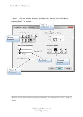 4º passo: Defina qual o tom, o compasso, quantos serão, o texto do andamento e se terá
anacruse, depois é só concluir.
*Se você colocar menos compassos do que o necessário, não preocupe! Você poderá inseri-los
depois.
Signo de
Compasso
Tonalidade
Número de
Compassos*
Texto de
andamento
Figura da
anacruse
Apostila elaborada por Welligton Sousa
welligtonsousa@welligtonsousa.com
www.welligtonsousa.com
16
 