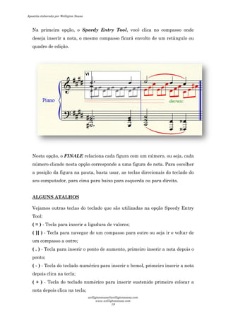 Na primeira opção, o
deseja inserir a nota, o mesmo compasso ficará envolto de um retângulo ou
quadro de edição.
Nesta opção, o FINALE
número clicado nesta opção corresponde a uma figura de nota. Para escolher
a posição da figura na pauta, basta usar, as teclas direcionais do teclado do
seu computador, para cima para baixo para esquerda ou para direita.
ALGUNS ATALHOS
Vejamos outras teclas do teclado que são utilizadas na opção
Tool:
( = ) - Tecla para inserir a ligadura de valores;
( ][ ) - Tecla para navegar de um compasso para outro ou seja ir e voltar de
um compasso a outro;
( . ) - Tecla para inserir o ponto de aumento, primeiro inser
ponto;
( - ) - Tecla do teclado numérico para inserir o bemol, primeiro inserir a nota
depois clica na tecla;
( + ) - Tecla do teclado numérico para inserir sustenido primeiro colocar a
nota depois clica na tecla;
Na primeira opção, o Speedy Entry Tool, você clica no compasso onde
deseja inserir a nota, o mesmo compasso ficará envolto de um retângulo ou
FINALE relaciona cada figura com um número, ou seja, cada
nesta opção corresponde a uma figura de nota. Para escolher
a posição da figura na pauta, basta usar, as teclas direcionais do teclado do
seu computador, para cima para baixo para esquerda ou para direita.
do teclado que são utilizadas na opção
Tecla para inserir a ligadura de valores;
Tecla para navegar de um compasso para outro ou seja ir e voltar de
Tecla para inserir o ponto de aumento, primeiro inserir a nota depois o
Tecla do teclado numérico para inserir o bemol, primeiro inserir a nota
Tecla do teclado numérico para inserir sustenido primeiro colocar a
depois clica na tecla;
, você clica no compasso onde
deseja inserir a nota, o mesmo compasso ficará envolto de um retângulo ou
relaciona cada figura com um número, ou seja, cada
nesta opção corresponde a uma figura de nota. Para escolher
a posição da figura na pauta, basta usar, as teclas direcionais do teclado do
seu computador, para cima para baixo para esquerda ou para direita.
do teclado que são utilizadas na opção Speedy Entry
Tecla para navegar de um compasso para outro ou seja ir e voltar de
ir a nota depois o
Tecla do teclado numérico para inserir o bemol, primeiro inserir a nota
Tecla do teclado numérico para inserir sustenido primeiro colocar a
Apostila elaborada por Welligton Sousa
welligtonsousa@welligtonsousa.com
www.welligtonsousa.com
19
 