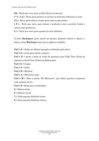 (O) - Tecla que serve para ocultar figuras ou pausas;
( * ) e ( A ) - Serve para mostrar ou ocultar os acidentes referentes à nota;
( L ) - Serve para colocar a haste para cima ou para baixo;
( P ) - Tecla que serve para colocar o acidentes como sustenido, bemol e
outros entre parêntese;
( / ) - Tecla que serve para separar ou unir colchetes;
A tecla Backspace para inserir as pausas, primeiro inserir a figura e,
depois, clicar Backspace para que a opção se complete.
Ctrl + Z > desfaz as ultimas operações realizadas pelo aluno
Ctrl + S > serve para salvar o arquivo
Ctrl + E > muda o modo de visão da partitura para Page View (Visão de
página) ou Scroll View (Visão em Rolamento).
Ctrl + C > Copiar
Ctrl + V > Colar
Ctrl + X > Recortar
Ctrl + A > Selecionar tudo
Ctrl + M > Abre a janela “Fit Measures”, que define quantos compassos
cada sistema irá ter.
Ctrl + 0 > Zoom para visualização
9 > Oitava acima
8 > Oitava a baixo
7 > Uma segunda diatônica acima
6 > Uma segunda diatônica abaixo
Apostila elaborada por Welligton Sousa
welligtonsousa@welligtonsousa.com
www.welligtonsousa.com
20
 