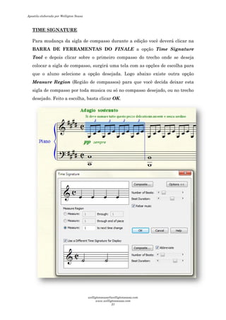 TIME SIGNATURE
Para mudança da sigla de compasso durante a edição você deverá cl
BARRA DE FERRAMENTAS DO
Tool e depois clicar sobre o primeiro compasso do trecho onde se deseja
colocar a sigla de compasso, surgirá uma tela com as opções de escolha para
que o aluno selecione a opção desejada. Logo abaixo existe
Measure Region (Região de compassos) para que você decida deixar esta
sigla de compasso por toda musica ou só no compasso desejado, ou no trecho
desejado. Feito a escolha, basta cli
Para mudança da sigla de compasso durante a edição você deverá cl
BARRA DE FERRAMENTAS DO FINALE a opção Time Signature
e depois clicar sobre o primeiro compasso do trecho onde se deseja
colocar a sigla de compasso, surgirá uma tela com as opções de escolha para
que o aluno selecione a opção desejada. Logo abaixo existe
(Região de compassos) para que você decida deixar esta
sigla de compasso por toda musica ou só no compasso desejado, ou no trecho
desejado. Feito a escolha, basta clicar OK.
Para mudança da sigla de compasso durante a edição você deverá clicar na
Time Signature
e depois clicar sobre o primeiro compasso do trecho onde se deseja
colocar a sigla de compasso, surgirá uma tela com as opções de escolha para
que o aluno selecione a opção desejada. Logo abaixo existe outra opção
(Região de compassos) para que você decida deixar esta
sigla de compasso por toda musica ou só no compasso desejado, ou no trecho
Apostila elaborada por Welligton Sousa
welligtonsousa@welligtonsousa.com
www.welligtonsousa.com
21
 