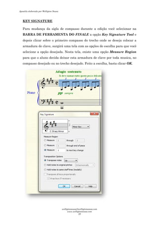 KEY SIGNATURE
Para mudança da sigla de compasso durante a edição você selecionar na
BARRA DE FERRAMENTA DO
depois clicar sobre o primeiro compasso do trecho onde se deseja colocar a
armadura de clave, surgirá uma tela com as opções de escolha para que você
selecione a opção desejada. Nesta tela, existe uma opção
para que o aluno decida deixar esta armadura de clave por toda musica, no
compasso desejado ou no trecho desejado. Feito
Para mudança da sigla de compasso durante a edição você selecionar na
BARRA DE FERRAMENTA DO FINALE a opção Key Signature Tool
depois clicar sobre o primeiro compasso do trecho onde se deseja colocar a
clave, surgirá uma tela com as opções de escolha para que você
selecione a opção desejada. Nesta tela, existe uma opção Measure Region
para que o aluno decida deixar esta armadura de clave por toda musica, no
compasso desejado ou no trecho desejado. Feito a escolha, basta clicar
Para mudança da sigla de compasso durante a edição você selecionar na
Key Signature Tool e
depois clicar sobre o primeiro compasso do trecho onde se deseja colocar a
clave, surgirá uma tela com as opções de escolha para que você
Measure Region
para que o aluno decida deixar esta armadura de clave por toda musica, no
a escolha, basta clicar OK.
Apostila elaborada por Welligton Sousa
welligtonsousa@welligtonsousa.com
www.welligtonsousa.com
22
 