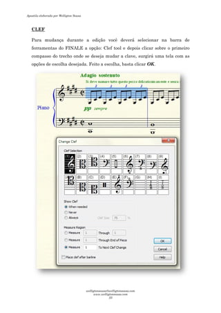 CLEF
Para mudança durante a edição você deverá selecionar na barra de
ferramentas do FINALE a opção: Clef tool e depois clicar sobre o primeiro
compasso do trecho onde se deseja mu
opções de escolha desejada. Feito a escolha, basta clicar
Para mudança durante a edição você deverá selecionar na barra de
ferramentas do FINALE a opção: Clef tool e depois clicar sobre o primeiro
compasso do trecho onde se deseja mudar a clave, surgirá uma tela com as
opções de escolha desejada. Feito a escolha, basta clicar OK.
Para mudança durante a edição você deverá selecionar na barra de
ferramentas do FINALE a opção: Clef tool e depois clicar sobre o primeiro
dar a clave, surgirá uma tela com as
Apostila elaborada por Welligton Sousa
welligtonsousa@welligtonsousa.com
www.welligtonsousa.com
23
 