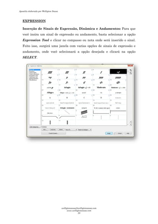 EXPRESSION
Inserção de Sinais de Expressão, Dinâmica e Andamentos:
você insira um sinal de expressão ou and
Expression Tool e clicar no compasso ou nota onde será inserido o sinal.
Feito isso, surgirá uma janela com varias opções de sinais de expressão e
andamento, onde você selecionará a opção desejada e clicará na opção
SELECT.
Inserção de Sinais de Expressão, Dinâmica e Andamentos:
você insira um sinal de expressão ou andamento, basta selecionar a opção
e clicar no compasso ou nota onde será inserido o sinal.
Feito isso, surgirá uma janela com varias opções de sinais de expressão e
andamento, onde você selecionará a opção desejada e clicará na opção
Inserção de Sinais de Expressão, Dinâmica e Andamentos: Para que
amento, basta selecionar a opção
e clicar no compasso ou nota onde será inserido o sinal.
Feito isso, surgirá uma janela com varias opções de sinais de expressão e
andamento, onde você selecionará a opção desejada e clicará na opção
Apostila elaborada por Welligton Sousa
welligtonsousa@welligtonsousa.com
www.welligtonsousa.com
24
 