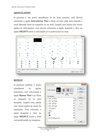 ARTICULATION
O processo é um pouco semelhante ao do item
selecionar a opção Articulation Tool
sinal. Quando clicar no compasso ou na nota, surgirá
opções de articulações, você deverá se
opção SELECT assim a articulação já se posicionará na
REPEAT
O processo também é muito
semelhante às opções
anteriores, você selecionará a
opção Repeat Tool e ao
no compasso ou na nota
desejado, surgirá uma janela
com varias opções de sinais de
repetições. Você seleciona a
opção desejada e clica na
opção SELECT, assim o sinal
será posicionado no compasso.
O processo é um pouco semelhante ao do item anterior, você deverá
Articulation Tool e clicar na nota onde será inserido o
sinal. Quando clicar no compasso ou na nota, surgirá uma janela com varias
opções de articulações, você deverá selecionar a opção desejada e clica na
assim a articulação já se posicionará na nota.
O processo também é muito
semelhante às opções
anteriores, você selecionará a
e ao clicar
no compasso ou na nota
desejado, surgirá uma janela
opções de sinais de
repetições. Você seleciona a
opção desejada e clica na
assim o sinal
será posicionado no compasso.
anterior, você deverá
onde será inserido o
uma janela com varias
desejada e clica na
Apostila elaborada por Welligton Sousa
welligtonsousa@welligtonsousa.com
www.welligtonsousa.com
25
 