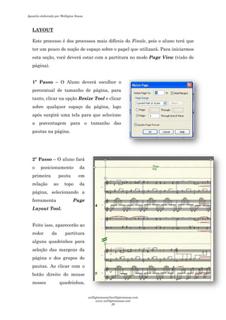 LAYOUT
Este processo é dos processos mais difíceis do
ter um pouco de noção de espaço sobre o papel que utilizará. Para iniciarmos
esta seção, você deverá estar com a partitura no modo
página).
1º Passo – O Aluno deverá es
percentual de tamanho de página,
tanto, clicar na opção Resize Tool
sobre qualquer espaço da página, logo
após surgirá uma tela para que selecione
a porcentagem para o
pautas na página.
2º Passo – O aluno fará
o posicionamento da
primeira pauta em
relação ao topo da
página, selecionando a
ferramenta Page
Layout Tool.
Feito isso, aparecerão ao
redor da partitura
alguns quadrinhos para
seleção das margens da
página e dos grupos de
pautas. Ao clicar com o
botão direito do mouse
nesses quadrinhos,
esso é dos processos mais difíceis do Finale, pois o aluno terá que
ter um pouco de noção de espaço sobre o papel que utilizará. Para iniciarmos
seção, você deverá estar com a partitura no modo Page View
O Aluno deverá escolher o
percentual de tamanho de página, para
Resize Tool e clicar
sobre qualquer espaço da página, logo
após surgirá uma tela para que selecione
a porcentagem para o tamanho das
O aluno fará
da
primeira pauta em
opo da
página, selecionando a
Page
Feito isso, aparecerão ao
redor da partitura
alguns quadrinhos para
das margens da
página e dos grupos de
om o
mouse
nesses quadrinhos,
, pois o aluno terá que
ter um pouco de noção de espaço sobre o papel que utilizará. Para iniciarmos
Page View (visão de
Apostila elaborada por Welligton Sousa
welligtonsousa@welligtonsousa.com
www.welligtonsousa.com
28
 