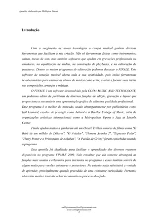 Introdução
Com o surgimento de novas tecnologias o campo musical ganhou diversas
ferramentas que facilitam a sua criação. Não só ferramentas físicas como instrumentos,
caixas, mesas de som, mas também softwares que ajudam em gravações profissionais ou
amadoras, na equalização de mídias, na construção de playbacks, e na editoração de
partituras. Dentre os muitos programas de editoração podemos destacar o FINALE. Este
software de notação musical libera toda a sua criatividade, pois inclui ferramentas
revolucionárias para ensinar os alunos de música como criar, avaliar e formar suas idéias
nas composições, arranjos e músicas.
O FINALE é um software desenvolvido pela CODA MUSIC AND TECHNOLOGY,
um poderoso editor de partituras de diversas funções de edição, gravação e layout que
proporciona a seu usuário uma apresentação gráfica de altíssima qualidade profissional.
Esse programa é o melhor do mercado, usado abrangentemente por publicitários como
Hal Leonard, escolas de prestígio como Juliard e o Berklee College of Music, além de
organizações artísticas internacionais como a Metropolitan Opera e Jazz at Lincoln
Center.
Finale ajudou muitos a ganharem até um Oscar! Trilhas sonoras de filmes como "O
Bebê de um milhão de Dólares", "O Aviador", "Homem Aranha 2", "Expresso Polar",
"Harry Potter e o Prisioneiro de Azkaban", "A Paixão de Cristo" foram concebidas usando
o programa.
Esta apostila foi idealizada para facilitar o aprendizado dos diversos recursos
disponíveis no programa FINALE 2009. Vale ressaltar que ela somente abrangerá as
funções mais usadas e relevantes para iniciantes no programa e essas também servirá de
algum modo para versões anteriores e posteriores. No entanto nada substituirá a vontade
de aprender, principalmente quando precedida de uma constante curiosidade. Portanto,
não tenha medo e tente até achar o comando ou processo desejado.
Apostila elaborada por Welligton Sousa
welligtonsousa@welligtonsousa.com
www.welligtonsousa.com
2
 