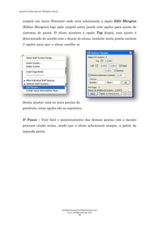 surgirá um menu flutuante onde será selecionada a
(Editar Margens) logo após surgirá outra janela com opções
sistemas de pauta. O aluno ajustara a opção
determinado de acordo com o desejo do aluno, também nesta janela existem
3 opções para que o aluno escolha se
deseja ajustar uma ou mais pautas da
partitura, estas opções são as seguintes:
3º Passo – Você fará o posicionamento das demais pautas com o mesmo
processo citado acima, sendo que o aluno selecionará sempre, a partir da
segunda pauta.
flutuante onde será selecionada a opção Edit Margins
(Editar Margens) logo após surgirá outra janela com opções para ajuste de
sistemas de pauta. O aluno ajustara a opção Top (topo),
determinado de acordo com o desejo do aluno, também nesta janela existem
aluno escolha se
deseja ajustar uma ou mais pautas da
opções são as seguintes:
Você fará o posicionamento das demais pautas com o mesmo
itado acima, sendo que o aluno selecionará sempre, a partir da
Edit Margins
para ajuste de
, esse ajuste é
determinado de acordo com o desejo do aluno, também nesta janela existem
Você fará o posicionamento das demais pautas com o mesmo
itado acima, sendo que o aluno selecionará sempre, a partir da
Apostila elaborada por Welligton Sousa
welligtonsousa@welligtonsousa.com
www.welligtonsousa.com
29
 
