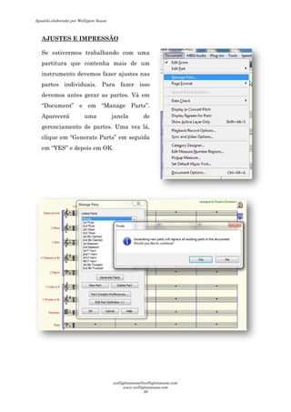 AJUSTES E IMPRESSÃO
Se estivermos trabalhando com uma
partitura que contenha mais de um
instrumento devemos fazer ajustes nas
partes individuais. Para fazer isso
devemos antes gerar as partes. Vá em
“Document” e em “Manage Parts
Aparecerá uma janela de
gerenciamento de partes.
clique em “Generate Parts
em “YES” e depois em OK.
AJUSTES E IMPRESSÃO
Se estivermos trabalhando com uma
partitura que contenha mais de um
instrumento devemos fazer ajustes nas
. Para fazer isso
devemos antes gerar as partes. Vá em
Manage Parts”.
uma janela de
partes. Uma vez lá,
Generate Parts” em seguida
e depois em OK.
Apostila elaborada por Welligton Sousa
welligtonsousa@welligtonsousa.com
www.welligtonsousa.com
30
 