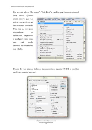 Em seguida vá em “Document
quer editar. Quando
clicar, observe que você
entrar na partitura do
instrumento escolhido.
Uma vez lá, você pode
reposicionar as
dinâmicas, expressões
e qualquer outro sinal
que você tenha
inserido no decorrer de
sua edição.
Depois de você ajustar
qual instrumento imprimir.
Document”, “Edit Part” e escolha qual instrumento você
quer editar. Quando
clicar, observe que você
entrar na partitura do
instrumento escolhido.
lá, você pode
reposicionar as
sões
e qualquer outro sinal
que você tenha
inserido no decorrer de
de você ajustar todos os instrumentos é apertar Crtl+P e escolher
imprimir.
e escolha qual instrumento você
é apertar Crtl+P e escolher
Apostila elaborada por Welligton Sousa
welligtonsousa@welligtonsousa.com
www.welligtonsousa.com
31
 