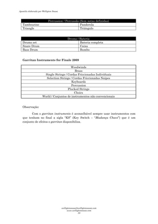Percussion / Percussão (Sem notas definidas)
Tambourine Panderola
Triangle Triângulo
Drums / Bateria
Drums set Bateria completa
Snare Drum Caixa
Bass Drum Bumbo
Garritan Instruments for Finale 2009
Woodwinds
Brass
Single Strings / Cordas Friccionadas Individuais
Selection Strings / Cordas Friccionadas Naipes
Keyboards
Percussion
Plucked Strings
Choirs
World / Conjuntos de instrumentos não convencionais
Observação:
Com o garritan instruments é aconselhável sempre usar instrumentos com
que tenham no final a sigla “KS” (Key Switch – “Mudança Chave”) que é um
conjunto de efeitos o garritan disponibiliza.
Apostila elaborada por Welligton Sousa
welligtonsousa@welligtonsousa.com
www.welligtonsousa.com
34
 