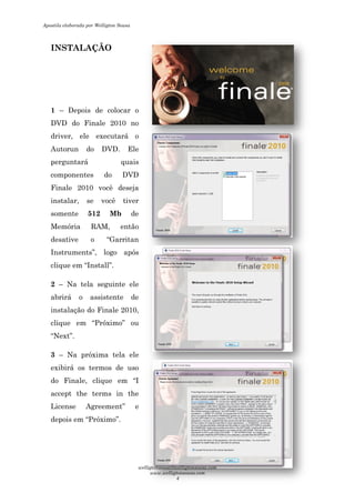 INSTALAÇÃO
1 – Depois de colocar o
DVD do Finale 2010 no
driver, ele executará o
Autorun do DVD. Ele
perguntará quais
componentes do DVD
Finale 2010 você deseja
instalar, se você tiver
somente 512 Mb
Memória RAM, então
desative o “Garritan
Instruments”, logo após
clique em “Install”.
2 – Na tela seguinte ele
abrirá o assistente de
instalação do Finale 2010,
clique em “Próximo” ou
“Next”.
3 – Na próxima tela ele
exibirá os termos de uso
do Finale, clique em “I
accept the terms in the
License Agreement” e
depois em “Próximo”.
Depois de colocar o
DVD do Finale 2010 no
driver, ele executará o
Autorun do DVD. Ele
perguntará quais
componentes do DVD
Finale 2010 você deseja
instalar, se você tiver
de
, então
desative o “Garritan
Instruments”, logo após
Na tela seguinte ele
abrirá o assistente de
instalação do Finale 2010,
clique em “Próximo” ou
Na próxima tela ele
exibirá os termos de uso
do Finale, clique em “I
accept the terms in the
License Agreement” e
Apostila elaborada por Welligton Sousa
welligtonsousa@welligtonsousa.com
www.welligtonsousa.com
4
 