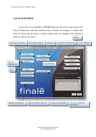 LAUNCH WINDOW
Ao ser aberto no computador, o
barra de ferramentas onde estão descritas todas as funções do
barra de menus que dá acesso a funções gerais
Windows, Macintosh e outros.
Assistente de CriaçãoAssistente de Criação Documento Padrão
Opções do programa Abrir Documento R
Abrir
Tipos de
Documentos
Ao ser aberto no computador, o FINALE apresenta uma interface
barra de ferramentas onde estão descritas todas as funções do programa, e também uma
barra de menus que dá acesso a funções gerais como em qualquer outro aplicativo
e outros.
Documento Padrão Escanear Assistente de Exercícios
Abrir Documento Recente Importar MusicXML
Guia Tutorial
interface que contém uma
programa, e também uma
qualquer outro aplicativo
Assistente de Exercícios
Criar documentos do
SmartMusic
Vídeos
Usar o Manual
Apostila elaborada por Welligton Sousa
welligtonsousa@welligtonsousa.com
www.welligtonsousa.com
7
 
