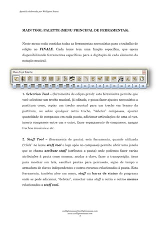 MAIN TOOL PALETTE (MENU PRINCIPAL DE FERRAMENTAS).
Neste menu estão contidas todas as ferramentas necessárias para o trabalho de
edição no FINALE. Cada ícone tem uma função específica, que opera
disponibilizando ferramentas específicas para a digitação de cada elemento da
notação musical.
1. Selection Tool – (ferramenta de edição geral): esta ferramenta permite
você selecione um trecho musical, j
partitura como, copiar um trecho musical para um trecho
partitura, ou sobre qualquer outro trecho,
quantidade de compassos em cada pauta, adicionar
inserir compassos entre um e outro, fazer
trechos musicais e etc.
2. Staff Tool – (ferramenta de pauta): esta ferramenta, quando utilizada
(“click” no ícone staff tool
que se chama atribute staff
atribuições à pauta como nomear, mudar a clave, fazer a
para mostrar em tela, escolher pautas para percussão,
armadura de claves independent
ferramenta, também abre um
onde se pode adicionar,
relacionados a staff tool
1 2 3 4 5 6
MAIN TOOL PALETTE (MENU PRINCIPAL DE FERRAMENTAS).
Neste menu estão contidas todas as ferramentas necessárias para o trabalho de
Cada ícone tem uma função específica, que opera
disponibilizando ferramentas específicas para a digitação de cada elemento da
(ferramenta de edição geral): esta ferramenta permite
você selecione um trecho musical, já editado, e possa fazer ajustes
partitura como, copiar um trecho musical para um trecho
partitura, ou sobre qualquer outro trecho, “deletar” compassos, ajustar
quantidade de compassos em cada pauta, adicionar articulações de uma
inserir compassos entre um e outro, fazer espaçamento de compassos, apagar
(ferramenta de pauta): esta ferramenta, quando utilizada
staff tool e logo após no compasso) permite abrir uma
atribute staff (atributos a pauta) onde podemos
atribuições à pauta como nomear, mudar a clave, fazer a transpos
para mostrar em tela, escolher pautas para percussão, signo de tempo e
independentes e outros recursos relacionados à pauta. Esta
ferramenta, também abre um menu, staff na barra de status
onde se pode adicionar, “deletar”, conectar uma staff a outra e outros
staff tool.
7 8 9 10 11 12 13 14
MAIN TOOL PALETTE (MENU PRINCIPAL DE FERRAMENTAS).
Neste menu estão contidas todas as ferramentas necessárias para o trabalho de
Cada ícone tem uma função específica, que opera
disponibilizando ferramentas específicas para a digitação de cada elemento da
(ferramenta de edição geral): esta ferramenta permite que
á editado, e possa fazer ajustes necessários a
partitura como, copiar um trecho musical para um trecho em branco da
compassos, ajustar
articulações de uma só vez,
espaçamento de compassos, apagar
(ferramenta de pauta): esta ferramenta, quando utilizada
e logo após no compasso) permite abrir uma janela
(atributos a pauta) onde podemos fazer varias
transposição, itens
signo de tempo e
relacionados à pauta. Esta
barra de status do programa
a outra e outros menus
15 16 17 18 19
Apostila elaborada por Welligton Sousa
welligtonsousa@welligtonsousa.com
www.welligtonsousa.com
8
 
