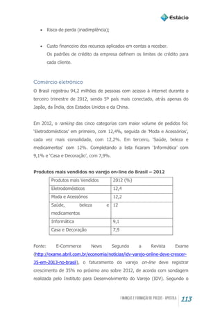 113
 Risco de perda (inadimplência);
 Custo financeiro dos recursos aplicados em contas a receber.
Os padrões de crédito da empresa definem os limites de crédito para
cada cliente.
Comércio eletrônico
O Brasil registrou 94,2 milhões de pessoas com acesso à internet durante o
terceiro trimestre de 2012, sendo 5º país mais conectado, atrás apenas do
Japão, da Índia, dos Estados Unidos e da China.
Em 2012, o ranking das cinco categorias com maior volume de pedidos foi:
‘Eletrodomésticos’ em primeiro, com 12,4%, seguida de ‘Moda e Acessórios’,
cada vez mais consolidada, com 12,2%. Em terceiro, ‘Saúde, beleza e
medicamentos’ com 12%. Completando a lista ficaram ‘Informática’ com
9,1% e ‘Casa e Decoração’, com 7,9%.
Produtos mais vendidos no varejo on-line do Brasil – 2012
Produtos mais Vendidos 2012 (%)
Eletrodomésticos 12,4
Moda e Acessórios 12,2
Saúde, beleza e
medicamentos
12
Informática 9,1
Casa e Decoração 7,9
Fonte: E-Commerce News Segundo a Revista Exame
(http://exame.abril.com.br/economia/noticias/idv-varejo-online-deve-crescer-
35-em-2013-no-brasil), o faturamento do varejo on-line deve registrar
crescimento de 35% no próximo ano sobre 2012, de acordo com sondagem
realizada pelo Instituto para Desenvolvimento do Varejo (IDV). Segundo o
 