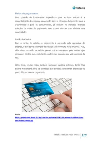 115
Meios de pagamento
Uma questão de fundamental importância para as lojas virtuais é a
disponibilização de meios de pagamento ágeis e eficientes. Felizmente, para o
e-commerce e para os consumidores, já existem no mercado diversas
soluções de meios de pagamento que podem atender com eficácia essa
necessidade.
Cartão de Crédito:
Com o cartão de crédito, o pagamento é aprovado pela operadora de
créditos, o que torna a compra de serviços on-line muito mais dinâmica. Mas,
além disso, o cartão de crédito possui outras vantagens, pois muitas lojas
concedem pontos que, mais tarde, podem ser trocados por vale-compras da
loja.
Além disso, muitas lojas também fornecem cartões próprios, tanto Visa
quanto Mastercard, que, se utilizados, dão direitos a descontos exclusivos ou
prazo diferenciado de pagamento.
Fonte:
http://poweruser.aeiou.pt/wp-content/uploads/2013/08/compras-online-com-
cartao-de-credito.jpg
 