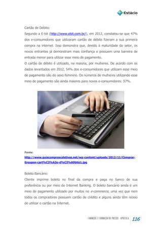 116
Cartão de Débito:
Segundo a E-bit (http://www.ebit.com.br/), em 2012, constatou-se que 47%
dos e-consumidores que utilizaram cartão de débito fizeram a sua primeira
compra na internet. Isso demonstra que, devido à maturidade do setor, os
novos entrantes já demonstram mais confiança e possuem uma barreira de
entrada menor para utilizar esse meio de pagamento.
O cartão de débito é utilizado, na maioria, por mulheres. De acordo com os
dados levantados em 2012, 54% dos e-consumidores que utilizam esse meio
de pagamento são do sexo feminino. Os números de mulheres utilizando esse
meio de pagamento são ainda maiores para novos e-consumidores: 57%.
Fonte:
http://www.guiacomprascoletivas.net/wp-content/uploads/2012/11/Comprar-
Groupon-cart%C3%A3o-d%C3%A9bito1.jpg
Boleto Bancário:
Cliente imprime boleto no final da compra e paga no banco de sua
preferência ou por meio do Internet Banking. O boleto bancário ainda é um
meio de pagamento utilizado por muitos no e-commerce, uma vez que nem
todos os compradores possuem cartão de crédito e alguns ainda têm receio
de utilizar o cartão na Internet.
 