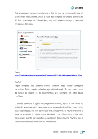117
Outra vantagem para o comerciante é o fato de que ele recebe o dinheiro do
cliente mais rapidamente, afinal o valor das compras por crédito demora até
30 dias para chegar ao bolso da loja, enquanto o boleto entrega o montante
em apenas dois dias.
Fonte:
http://rockntech.com.br/wp-content/uploads/2013/08/aliExpress-boleto_2.jpg
PayPal:
Pagar compras pelo sistema PayPal também pode render vantagens
exclusivas. Talvez, a principal delas seja o fato de você não expor seus dados
do cartão de crédito (e de documentos), por exemplo, em sites pouco
confiáveis.
O cliente seleciona a opção de pagamento PayPal, digita a sua senha no
ambiente seguro da empresa e paga com seu cartão de crédito, cujos dados
estão registrados, ou com saldo que tenha disponível. O PayPal transfere o
valor para a conta do lojista virtual. O cliente pode utilizar a sua conta tanto
para pagar, quanto para receber. A vantagem desse sistema PayPal é que é
relativamente barato e utilizado no mundo todo.
 
