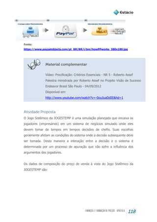 118
Fonte:
https://www.paypalobjects.com/pt_BR/BR/i/bnr/howPPworks_580x180.jpg
Material complementar
Vídeo: Precificação: Critérios Essenciais - NR 5 - Roberto Assef
Palestra ministrada por Roberto Assef no Projeto Visão de Sucesso
Endeavor Brasil São Paulo - 04/09/2012
Disponível em:
http://www.youtube.com/watch?v=-0ouJuaDdIE&hd=1
Atividade Proposta
O Jogo Sistêmico da JOGESTEMP é uma simulação planejada que encaixa os
jogadores (empresários) em um sistema de negócios simulado onde eles
devem tomar de tempos em tempos decisões de chefia. Suas escolhas
geralmente afetam as condições do sistema onde a decisão subsequente deve
ser tomada. Desta maneira a interação entre a decisão e o sistema é
determinada por um processo de apuração que não sofre a influência dos
argumentos dos jogadores.
Os dados de composição do preço de venda à vista do Jogo Sistêmico da
JOGESTEMP são:
 