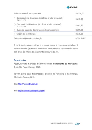 119
Preço de venda à vista praticado R$ 250,00
(–) Despesa direta de vendas (incidência a valor presente):
0,05 do PV
R$ 12,50
(–) Despesa tributária direta (incidência a valor presente):
0,25 do PV
R$ 62,50
(–) Custo de aquisição da mercadoria (valor presente): R$ 99,00
= Margem de contribuição R$ 76,00
Índice da margem de contribuição 0,304 do PV
A partir destes dados, calcule o preço de venda a prazo com os valores à
vista atualizados (acréscimo financeiro a valor presente) considerando: venda
com prazo de 30 dias de pagamento com juros de 3%.
Referências
ASSEF, Roberto. Gerência de Preços como Ferramenta de Marketing.
3. ed. São Paulo: Elsevier, 2010.
BERTÓ, Dalvio José. Precificação: Sinergia do Marketing e das Finanças.
São Paulo: Saraiva, 2012.
Site: http://www.ebit.com.br/
Site: http://www.e-commerce.org.br/
 