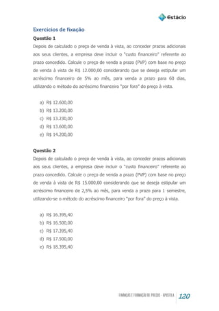 120
Exercícios de fixação
Questão 1
Depois de calculado o preço de venda à vista, ao conceder prazos adicionais
aos seus clientes, a empresa deve incluir o “custo financeiro” referente ao
prazo concedido. Calcule o preço de venda a prazo (PVP) com base no preço
de venda à vista de R$ 12.000,00 considerando que se deseja estipular um
acréscimo financeiro de 5% ao mês, para venda a prazo para 60 dias,
utilizando o método do acréscimo financeiro “por fora” do preço à vista.
a) R$ 12.600,00
b) R$ 13.200,00
c) R$ 13.230,00
d) R$ 13.600,00
e) R$ 14.200,00
Questão 2
Depois de calculado o preço de venda à vista, ao conceder prazos adicionais
aos seus clientes, a empresa deve incluir o “custo financeiro” referente ao
prazo concedido. Calcule o preço de venda a prazo (PVP) com base no preço
de venda à vista de R$ 15.000,00 considerando que se deseja estipular um
acréscimo financeiro de 2,5% ao mês, para venda a prazo para 1 semestre,
utilizando-se o método do acréscimo financeiro “por fora” do preço à vista.
a) R$ 16.395,40
b) R$ 16.500,00
c) R$ 17.395,40
d) R$ 17.500,00
e) R$ 18.395,40
 