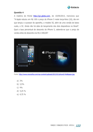 122
Questão 4
A matéria do Portal http://g1.globo.com, de 10/09/2013, menciona que
“A Apple reduziu em R$ 100 o preço do iPhone 5 neste terça-feira (10), dia em
que lançou o sucessor do aparelho, o modelo 5S, além de uma versão de baixo
custo, o 5C. Ainda não há data de lançamento dos dois dispositivos no Brasil”.
Qual a taxa percentual de desconto do iPhone 5, sabendo-se que o preço de
venda antes do desconto era R$ 2.500,00?
Fonte: http://www.menosfios.com/wp-content/uploads/2013/01/iphone5-Wallpaper.jpg
a) 3%
b) 3,5%
c) 4%
d) 4,25 %
e) 4,75 %
 