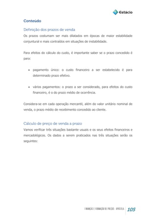 105
Conteúdo
Definição dos prazos de venda
Os prazos costumam ser mais dilatados em épocas de maior estabilidade
conjuntural e mais contraídos em situações de instabilidade.
Para efeitos do cálculo do custo, é importante saber se o prazo concedido é
para:
 pagamento único: o custo financeiro a ser estabelecido é para
determinado prazo efetivo.
 vários pagamentos: o prazo a ser considerado, para efeitos do custo
financeiro, é o do prazo médio de ocorrência.
Considera-se em cada operação mercantil, além do valor unitário nominal de
venda, o prazo médio de recebimento concedido ao cliente.
Cálculo de preço de venda a prazo
Vamos verificar três situações bastante usuais e os seus efeitos financeiros e
mercadológicos. Os dados a serem praticados nas três situações serão os
seguintes:
 