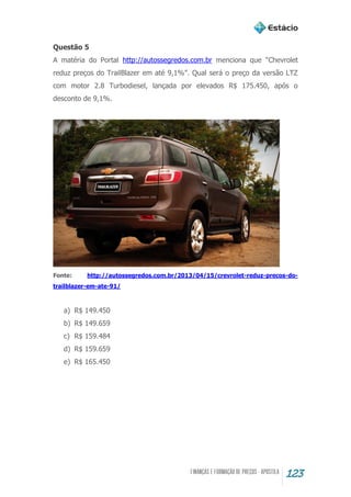123
Questão 5
A matéria do Portal http://autossegredos.com.br menciona que “Chevrolet
reduz preços do TrailBlazer em até 9,1%”. Qual será o preço da versão LTZ
com motor 2.8 Turbodiesel, lançada por elevados R$ 175.450, após o
desconto de 9,1%.
Fonte: http://autossegredos.com.br/2013/04/15/crevrolet-reduz-precos-do-
trailblazer-em-ate-91/
a) R$ 149.450
b) R$ 149.659
c) R$ 159.484
d) R$ 159.659
e) R$ 165.450
 