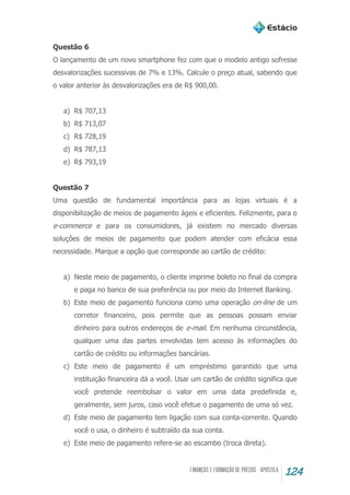 124
Questão 6
O lançamento de um novo smartphone fez com que o modelo antigo sofresse
desvalorizações sucessivas de 7% e 13%. Calcule o preço atual, sabendo que
o valor anterior às desvalorizações era de R$ 900,00.
a) R$ 707,13
b) R$ 713,07
c) R$ 728,19
d) R$ 787,13
e) R$ 793,19
Questão 7
Uma questão de fundamental importância para as lojas virtuais é a
disponibilização de meios de pagamento ágeis e eficientes. Felizmente, para o
e-commerce e para os consumidores, já existem no mercado diversas
soluções de meios de pagamento que podem atender com eficácia essa
necessidade. Marque a opção que corresponde ao cartão de crédito:
a) Neste meio de pagamento, o cliente imprime boleto no final da compra
e paga no banco de sua preferência ou por meio do Internet Banking.
b) Este meio de pagamento funciona como uma operação on-line de um
corretor financeiro, pois permite que as pessoas possam enviar
dinheiro para outros endereços de e-mail. Em nenhuma circunstância,
qualquer uma das partes envolvidas tem acesso às informações do
cartão de crédito ou informações bancárias.
c) Este meio de pagamento é um empréstimo garantido que uma
instituição financeira dá a você. Usar um cartão de crédito significa que
você pretende reembolsar o valor em uma data predefinida e,
geralmente, sem juros, caso você efetue o pagamento de uma só vez.
d) Este meio de pagamento tem ligação com sua conta-corrente. Quando
você o usa, o dinheiro é subtraído da sua conta.
e) Este meio de pagamento refere-se ao escambo (troca direta).
 