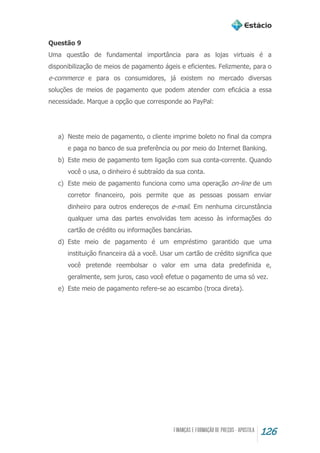 126
Questão 9
Uma questão de fundamental importância para as lojas virtuais é a
disponibilização de meios de pagamento ágeis e eficientes. Felizmente, para o
e-commerce e para os consumidores, já existem no mercado diversas
soluções de meios de pagamento que podem atender com eficácia a essa
necessidade. Marque a opção que corresponde ao PayPal:
a) Neste meio de pagamento, o cliente imprime boleto no final da compra
e paga no banco de sua preferência ou por meio do Internet Banking.
b) Este meio de pagamento tem ligação com sua conta-corrente. Quando
você o usa, o dinheiro é subtraído da sua conta.
c) Este meio de pagamento funciona como uma operação on-line de um
corretor financeiro, pois permite que as pessoas possam enviar
dinheiro para outros endereços de e-mail. Em nenhuma circunstância
qualquer uma das partes envolvidas tem acesso às informações do
cartão de crédito ou informações bancárias.
d) Este meio de pagamento é um empréstimo garantido que uma
instituição financeira dá a você. Usar um cartão de crédito significa que
você pretende reembolsar o valor em uma data predefinida e,
geralmente, sem juros, caso você efetue o pagamento de uma só vez.
e) Este meio de pagamento refere-se ao escambo (troca direta).
 
