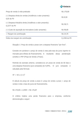 106
Preço de venda à vista praticado R$ 170,00
(–) Despesa direta de vendas (incidência a valor presente):
0,05 do PV
R$ 8,50
(–) Despesa tributária direta (incidência a valor presente):
0,2277 do PV
R$ 38,71
(–) Custo de aquisição da mercadoria (valor presente): R$ 98,00
= Margem de contribuição R$ 24,79
Índice da margem de contribuição 0,1458 do PV
Situação 1: Preço de venda a prazo com a despesa financeira “por fora”.
Consiste em ponderar o preço de venda à vista pela taxa de juros vigente no
mercado para efeitos de financiamento. A resultante dessa ponderação
constitui o PVP (Preço de Venda a Prazo).
Partindo do exemplo anterior, considera-se um prazo de venda de 60 dias e
uma despesa financeira (juro composto) de 4,04%. O juro composto é
calculado pela fórmula:
VF = VA x (1+i)n
O cálculo do preço de venda a prazo é: preço de venda a prazo = preço de
venda à vista x taxa de juros de financiamento.
R$ 170,00 x 1,0404 = R$ 176,87
O critério implica uma perda financeira para a empresa, conforme
demonstração a seguir:
 