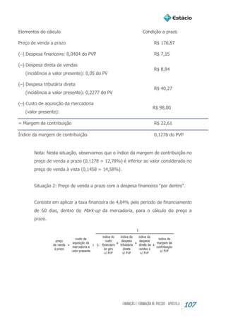 107
Elementos do cálculo Condição a prazo
Preço de venda a prazo R$ 176,87
(–) Despesa financeira: 0,0404 do PVP R$ 7,15
(–) Despesa direta de vendas
(incidência a valor presente): 0,05 do PV
R$ 8,84
(–) Despesa tributária direta
(incidência a valor presente): 0,2277 do PV
R$ 40,27
(–) Custo de aquisição da mercadoria
(valor presente):
R$ 98,00
= Margem de contribuição R$ 22,61
Índice da margem de contribuição 0,1278 do PVP
Nota: Nesta situação, observamos que o índice da margem de contribuição no
preço de venda a prazo (0,1278 = 12,78%) é inferior ao valor considerado no
preço de venda à vista (0,1458 = 14,58%).
Situação 2: Preço de venda a prazo com a despesa financeira “por dentro”.
Consiste em aplicar a taxa financeira de 4,04% pelo período de financiamento
de 60 dias, dentro do Mark-up da mercadoria, para o cálculo do preço a
prazo.
 
