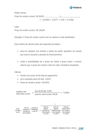108
Então, temos:
Preço de venda a prazo: R$ 98,00. 1__________________
1 – (0,0404 + 0,2277 + 0,05 + 0,1458)
Logo:
Preço de venda a prazo: R$ 182,80.
Situação 3: Preço de venda a prazo com os valores à vista atualizados.
Esse critério de cálculo parte dos seguintes princípios:
 deve-se repassar aos clientes a perda do poder aquisitivo da moeda
que ocorrer durante o período do financiamento;
 existe a possibilidade de o preço de venda a prazo trazer o mesmo
retorno que o preço de venda à vista em valor monetário atualizado.
Cálculo:
 Venda com prazo de 60 dias de pagamento
 Juro composto para 60 dias: 4,04%
 Preço de venda a prazo: 104,04%
 