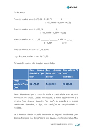 109
Então, temos:
Preço de venda a prazo: R$ 98,00 + R$ 24,79. ________1_________
1 – (0,03883 + 0,2277 + 0,05)
Preço de venda a prazo: R$ 122,79. ____________1______________
1 – (0,03883 + 0,2277 + 0,05)
Preço de venda a prazo: 122,79. ________1_______ = 122,79. __1__
1 – 0,317 0,683
Preço de venda a prazo: R$ 122,79. 1,464
Logo: Preço de venda a prazo: R$ 179,78.
Comparação entre as três situações apresentadas:
Com despesa
financeira “por
fora”
Com despesa
financeira “por
dentro”
Com valores “à
vista”
atualizados
Preço de
Venda a Prazo
(PVP)
R$ 176,87 R$ 182,80 R$ 179,78
Nota: Observa-se que o preço de venda a prazo admite mais de uma
modalidade de cálculo. Dessas modalidades, a menos recomendável é a
primeira (com despesa financeira “por fora”). A segunda e a terceira
modalidades dependem, a rigor, das condições de competitividade do
mercado.
Se o mercado aceitar, o preço decorrente da segunda modalidade (com
despesa financeira “por dentro”) será, sem dúvida, a melhor alternativa. Mas,
 