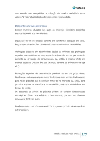 110
num cenário mais competitivo, a utilização da terceira modalidade (com
valores “à vista” atualizados) poderá ser a mais recomendada.
Descontos efetivos de preços
Existem inúmeras situações nas quais as empresas concedem descontos
efetivos de preços aos seus clientes:
Liquidação de fim de estação: consiste em transformar estoques em caixa.
Preços especiais estimulam os consumidores a adquirir essas mercadorias.
Promoções especiais em determinadas épocas ou eventos: são promoções
especiais que objetivam o incremento do volume de vendas por meio do
aumento da circulação de consumidores, ou, então, o mesmo efeito em
eventos especiais (Páscoa, Dia das Crianças, semana de aniversário da loja
etc.).
Promoções especiais de determinados produtos ou de um grupo deles:
Geralmente, o desconto visa ao aumento direto de suas vendas. Pode ocorrer
para novos produtos que necessitam firmar-se no mercado ou, ainda, para
produtos em fase de maturidade ou de declínio, visando a revitalizá-los em
termos de venda.
Os descontos de preços de produtos podem ter também características
estratégicas. Essas características podem assumir, por sua vez, diversas
dimensões, dentre as quais:
Vendas casadas: conceder o desconto de preço num produto, desde que leve
outro “casado”.
 