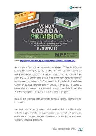 111
Fonte: http://www.prpb.mpf.mp.br/news/fotos/CEFvenda_casadaOK.JPG
Nota: a Venda Casada é expressamente proibida pelo Código de Defesa do
Consumidor - CDC (art. 39, I), constituindo, inclusive, crime contra as
relações de consumo (art. 5º, II, da Lei n.º 8.137/90). A Lei 8.137 / 90,
artigo 5º, II, III tipificou essa prática como crime, com penas de detenção
aos infratores que variam de 2 a 5 anos ou multa. E pela Resolução do Banco
Central nº 2878/01 (alterada pela nº 2892/01), artigo 17, “é vedada a
contratação de quaisquer operações condicionadas ou vinculadas à realização
de outras operações ou à aquisição de outros bens e serviços”.
Desconto por volume: preços específicos para cada volume, objetivando seu
incremento.
Descontos “isca”: o desconto promocional funciona como “isca” para chamar
o cliente e gerar trânsito (em supermercados, por exemplo). A compra de
outras mercadorias, com margem de contribuição normal e com maior valor
agregado, compensa o desconto.
 