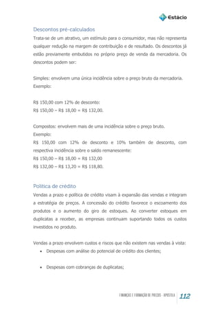 112
Descontos pré-calculados
Trata-se de um atrativo, um estímulo para o consumidor, mas não representa
qualquer redução na margem de contribuição e de resultado. Os descontos já
estão previamente embutidos no próprio preço de venda da mercadoria. Os
descontos podem ser:
Simples: envolvem uma única incidência sobre o preço bruto da mercadoria.
Exemplo:
R$ 150,00 com 12% de desconto:
R$ 150,00 – R$ 18,00 = R$ 132,00.
Compostos: envolvem mais de uma incidência sobre o preço bruto.
Exemplo:
R$ 150,00 com 12% de desconto e 10% também de desconto, com
respectiva incidência sobre o saldo remanescente:
R$ 150,00 – R$ 18,00 = R$ 132,00
R$ 132,00 – R$ 13,20 = R$ 118,80.
Política de crédito
Vendas a prazo e política de crédito visam à expansão das vendas e integram
a estratégia de preços. A concessão do crédito favorece o escoamento dos
produtos e o aumento do giro de estoques. Ao converter estoques em
duplicatas a receber, as empresas continuam suportando todos os custos
investidos no produto.
Vendas a prazo envolvem custos e riscos que não existem nas vendas à vista:
 Despesas com análise do potencial de crédito dos clientes;
 Despesas com cobranças de duplicatas;
 