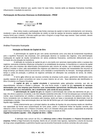 Deve-se observar que, quanto maior for esse índice, maiores serão as despesas financeiras incorridas,
influenciando o resultado do exercício.


Participação de Recursos Onerosos no Endividamento - PROE


                              PCF + PELP
                  PROE = --------------------- X 100
                            PC + PELP + REF



               Este índice mostra a participação das fontes onerosas de capital no total do endividamento com terceiros,
revelando o grau de participação das instituições de crédito no total de capitais de terceiros captado pela empresa. Da
mesma forma que o anterior, a fórmula supõe que todo o Exigível a Longo Prazo seja oneroso. Caso contrário, deverá
ser feita a exclusão da parcela não onerosa.




Análise Financeira Avançada

            Iniciação ao Estudo do Capital de Giro

               A administração do capital de giro vem sendo reconhecida como uma área de fundamental importância
para o equilíbrio financeiro das empresas, com participação decisiva no sucesso dos negócios. Uma administração
inadequada do capital de resulta normalmente em sérios problemas financeiros, contribuindo efetivamente para a
formação de uma situação de insolvência.
               A definição do montante de capital de giro é uma tarefa com sensíveis repercussões sobre o sucesso dos
negócios, exercendo evidentes influências na liquidez e na rentabilidade da empresa. A importância e o volume de capital
de giro para uma empresa são determinados principalmente pelo volume de vendas, que é lastreado pelos estoques,
valores a receber e caixa; pela sazonalidade dos negócios que determina variações nas necessidades dos recursos ao
longo do tempo; por fatores cíclicos da economia, como recessão e comportamento do mercado; tecnologia aplicada ao
tempo e custos de produção, e políticas de negócios centradas em alterações nas condições de venda, de crédito,
produção, etc.
               O termo giro refere-se aos recursos correntes da empresa (curto prazo), geralmente identificados como
aqueles capazes de serem convertidos em caixa no prazo máximo de um ano. Seus elementos são identificados no
Ativo Circulante e no Passivo Circulante.
               O capital de giro ou capital circulante é representado pelas aplicações correntes, que são as
disponibilidades, recursos a receber e estoques. De uma forma ampla, o capital de giro representa os recursos
demandados por uma empresa para financiar suas necessidades operacionais identificadas desde a aquisição
de matérias-primas ou mercadorias, até o recebimento pela venda de seus produtos.
               A administração do capital de giro diz respeito à administração das contas dos elementos de giro, ou
seja, dos ativos e passivos circulantes, e às inter-relações existentes entre eles. O nível de estoques que a empresa deve
manter, seus investimentos em créditos a clientes, gerenciamento do caixa e a estrutura dos passivos correntes, de
forma consistente com os objetivos enunciados pela empresa, tendo por base a manutenção de determinado nível de
rentabilidade e liquidez. Essa administração deve ser feita de tal forma que um nível aceitável de capital circulante
líquido seja mantido.
              Vimos anteriormente que o principal objetivo da análise de liquidez de uma empresa reside em identificar
sua capacidade de honrar seus compromissos de curto prazo, porém o tradicional Índice de liquidez corrente, que
relaciona o Ativo Circulante com o Passivo Circulante, não é um indicador eficaz para avaliar a capacidade da empresa
pagar seus compromissos imediatos. As razões, veremos a seguir no estudo do IOG.
Capital Circulante Líquido – CCL (Capital de Giro – CDG)


                A definição mais comum de CCL é a diferença entre o Ativo Circulante e o Passivo Circulante da
empresa. Reflete a folga financeira da empresa. Dentro de um conceito mais rigoroso, representa o volume de recursos
de longo prazo (exigibilidades e patrimônio líquido) que se encontra financiando os ativos correntes (de curto prazo).


                                                                                                                    11
                                      CCL = AC - PC
 