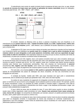 O entendimento mais correto do capital circulante líquido processa-se de baixo para cima, ou seja, através
da parcela de recursos de longo prazo que excede as aplicações da mesma maturidade (tempo de realização),
encontrado pela fórmula: (PL + REF + PELP) – (AP + ARLP).

                             ATIVO                      PASSIVO
                     CCL =    (PL + REF + PELP) – (AP + ARLP)
                                                      Circulante
                           Circulante
                                             CCL
                          ATIVO                       PASSIVO
                                                           PL +
                                                           ELP
                                                      Circulante
                          Permanente

                           CCL

                                                        PL +
                                                        ELP
                       Permanente




             O conceito, baseado na diferença entre os ativos e passivos circulantes, leva com freqüência a um
entendimento de que quanto maior for o CCL – Capital Circulante Líquido, ou o CDG - Capital de Giro, melhor será
a condição de liquidez da empresa, porém, cabe destacar, que a qualidade da liquidez dependerá do segmento em
que a empresa atua.
             A aplicação do CCL (bem como de outros índices de liquidez) para determinar a liquidez da firma baseia-se
num fundamento teórico que estabelece que quanto maior for a margem com a qual os ativos circulantes de uma
empresa cobrem as suas obrigações a curto prazo (passivos circulantes), maior será sua capacidade de pagar
suas contas na data do vencimento. Esta expectativa baseia-se na crença de que os ativos circulantes são fontes de
recebimentos, ao passo que os passivos circulantes fontes de desembolso.
              Uma empresa com CCL negativo, isto é, com passivo circulante maior que o ativo circulante, denota que
os recursos de longo prazo da empresa não são suficientes para cobrir suas aplicações de longo prazo, devendo utilizar
recursos do passivo circulante para tal fim. Um CCL negativo revela que a empresa está usando recursos passivos
correntes para financiar seus investimentos permanentes. Para uma empresa em funcionamento é possível
encontrarmos CCL negativo com boa liquidez, como ocorre com muitos supermercados, que compram a prazo,
vendem a vista e tem o prazo de pagamento das compras superior ao prazo de rotação dos estoques.
             Por outro lado, uma empresa poderá ter CCL positivo e apresentar dificuldade financeira, dependendo
apenas da incompatibilidade dos prazos de realização dos ativos circulantes, em face aos vencimentos de suas
obrigações de curto prazo.
              A condição de liquidez, medida pelo CDG, para duas empresas com igual porte e características
operacionais, será no sentido de que aquela que apresentar maior CDG, será a de maior liquidez.
              As saídas de caixa resultantes do pagamento de obrigações correntes são relativamente previsíveis. Em
geral, no momento em que se incorre numa obrigação, fica-se sabendo quando as contas vencem. Por exemplo, quando
se compra mercadorias a prazo, as condições de crédito concedido à empresa exigem o pagamento numa data já
estabelecida. A mesma previsibilidade é característica dos títulos a pagar e das despesas provisionadas a pagar, que
possuem datas estabelecidas de pagamento.
              O que é difícil de prever são as entradas de caixa. É muito difícil prever quando os ativos circulantes,
exceto caixa e títulos negociáveis, serão convertidos em caixa. Quanto mais previsíveis forem essas entradas de
caixa, menos CCL se requer. As companhias de eletricidade, por exemplo, possuem um padrão previsível de entradas
de caixa, assim, podem operar com pouco ou nenhum CCL.
             As empresas com entradas de caixa mais incertas precisam manter níveis de ativos circulantes adequados
para cobrir as obrigações correntes. A incapacidade da maioria das empresas em confrontar recebimentos com
pagamentos é que torna obrigatório manter fontes de recebimentos (ativos circulantes) em nível superior às fontes de
desembolso (passivos circulantes).
                                                                                                                 12
 