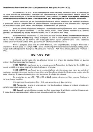 Investimento Operacional em Giro – IOG (Necessidade de Capital de Giro – NCG)

             O chamado IOG ou NGC, é uma metodologia de análise de grande utilidade no auxílio da determinação
da saúde financeira de uma empresa, fornecendo uma visão sistêmica do impacto das diversas áreas de decisão na
empresa e de suas interações. O volume dos Investimentos Operacionais em Giro permite avaliar a gestão da empresa
quanto ao equacionamento das fontes e usos de recursos para manutenção das suas atividades operacionais.
              O IOG é um conceito que tem validade isoladamente mas, a maior contribuição que ele fornece ao analista
é quando este visualiza e empresa como um todo em termos de suas operações e de suas decisões quanto a aquisição
de ativos imobilizados e quanto a forma como a empresa está financiando tais aplicações.
             Então, no contexto do organismo da empresa , representado no balanço patrimonial, o CCL compreende as
contas do ativo e do passivo circulantes. O IOG está contido no CCL, sendo, portanto, necessário que o analista
perceba o IOG não como algo isolado, mas também como parte de um contexto mais amplo.
               O desdobramento conceitual do CCL nos dará outros dois conceitos: O IOG (Investimento Operacional
em Giro) e o ST (Saldo de Tesouraria). O IOG é composto por itens de caráter operacional classificados dentro do
ativo e passivo circulantes, ele é a diferença entre as aplicações cíclicas e (Ativo Circulante Cíclico – ACC) e as fontes
cíclicas (Passivo Circulante Cíclico - PCC), que se renovam automaticamente no dia-a-dia.
               O ST é composto pelos itens de caráter financeiro, como disponibilidades, aplicações financeiras e
empréstimos de curto prazo, por exemplo. O ST é obtido pela diferença entre as contas dos circulantes que não guardam
relação a atividade operacional da empresa (Ativo Circulante Financeiro – ACF menos o Passivo Circulante Financeiro –
PCF).

                                        IOG = ACC - PCC .

                Analisando as diferenças entre as aplicações cíclicas e as origens de recursos cíclicos nos quadros
anterior, identificamos as seguintes situações:
              O IOG POSITIVO, significando que a empresa apresenta Necessidade de Capital de Giro (NCG), que
deverá ser obtido junto a seus proprietários ou junto a terceiros (onerosos).
               O IOG NEGATIVO, significando que a empresa dispõe de sobre de recursos para o giro, que poderá ser
destinada a aplicação no mercado financeiro, isto é, ocorre uma liberação de recursos devido a empresa receber antes de
pagar e ter prazo de pagamento das compras maior que o prazo de rotação dos estoques.
              No terceiro tipo, em que ACC = PCC, o IOG é NULO, ou seja, não toma nem libera recursos. Esta tende a
ser uma situação hipotética.
              O Investimento Operacional em Giro – IOG, pode apresentar-se de duas maneiras:
            IOG Permanente – próprio de empresas cujo nível de atividade de produção e vendas é atribuído com
certa homogeneidade ao longo do ano; e
             IOG Sazonal – característico de empresas com forte concentração de atividades em certas épocas do ano.
É o caso de empresas que produzem artigos juninos, brinquedos, natalinos, entre outras.




                                                                                                                    13
 