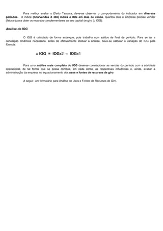 Para melhor avaliar o Efeito Tesoura, deve-se observar o comportamento do indicador em diversos
períodos. O índice (IOG/vendas X 360) indica o IOG em dias de venda, quantos dias a empresa precisa vender
(faturar) para obter os recursos complementares ao seu capital de giro (o IOG).


Análise do IOG

             O IOG é calculado de forma estanque, pois trabalha com saldos de final de período. Para se ter a
conotação dinâmica necessária, antes de efetivamente efetuar a análise, deve-se calcular a variação do IOG pela
fórmula:


                      ∆ IOG = IOGx2 – IOGx1

             Para uma análise mais completa do IOG deve-se correlacionar as vendas do período com a atividade
operacional, de tal forma que se possa concluir, em cada conta, as respectivas influências e, ainda, avaliar a
administração da empresa no equacionamento dos usos e fontes de recursos de giro.


            A seguir, um formulário para Análise de Usos e Fontes de Recursos de Giro.




                                                                                                         16
 