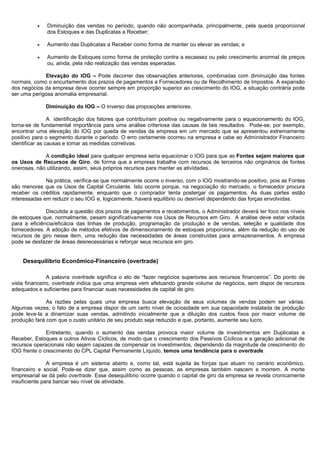 •   Diminuição das vendas no período, quando não acompanhada, principalmente, pela queda proporcional
              dos Estoques e das Duplicatas a Receber;

          •   Aumento das Duplicatas a Receber como forma de manter ou elevar as vendas; e

          •   Aumento de Estoques como forma de proteção contra a escassez ou pelo crescimento anormal de preços
              ou, ainda, pela não realização das vendas esperadas.

             Elevação do IOG – Pode decorrer das observações anteriores, combinadas com diminuição das fontes
normais, como o encurtamento dos prazos de pagamentos a Fornecedores ou de Recolhimento de Impostos. A expansão
dos negócios da empresa deve ocorrer sempre em proporção superior ao crescimento do IOG, a situação contrária pode
ser uma perigosa anomalia empresarial.

              Diminuição do IOG – O inverso das proposições anteriores.

                A identificação dos fatores que contribuíram positiva ou negativamente para o equacionamento do IOG,
torna-se de fundamental importância para uma análise criteriosa das causas de tais resultados. Pode-se, por exemplo,
encontrar uma elevação do IOG por queda de vendas da empresa em um mercado que se apresentou extremamente
positivo para o segmento durante o período. O erro certamente ocorreu na empresa e cabe ao Administrador Financeiro
identificar as causas e tomar as medidas corretivas.

             A condição ideal para qualquer empresa seria equacionar o IOG para que as Fontes sejam maiores que
os Usos de Recursos de Giro, de forma que a empresa trabalhe com recursos de terceiros não originários de fontes
onerosas, não utilizando, assim, seus próprios recursos para manter as atividades.

              Na prática, verifica-se que normalmente ocorre o inverso, com o IOG mostrando-se positivo, pois as Fontes
são menores que os Usos de Capital Circulante. Isto ocorre porque, na negociação do mercado, o fornecedor procura
receber os créditos rapidamente, enquanto que o comprador tenta postergar os pagamentos. As duas partes estão
interessadas em reduzir o seu IOG e, logicamente, haverá equilíbrio ou desnível dependendo das forças envolvidas.

              Discutida a questão dos prazos de pagamentos e recebimentos, o Administrador deverá ter foco nos níveis
de estoques que, normalmente, pesam significativamente nos Usos de Recursos em Giro. A análise deve estar voltada
para a eficiência/eficácia das linhas de produção, programação da produção e de vendas, seleção e qualidade dos
fornecedores. A adoção de métodos efetivos de dimensionamento de estoques proporciona, além da redução do uso de
recursos de giro nesse item, uma redução das necessidades de áreas construídas para armazenamentos. A empresa
pode se desfazer de áreas desnecessárias e reforçar seus recursos em giro.


    Desequilíbrio Econômico-Financeiro (overtrade)

               A palavra overtrade significa o ato de “fazer negócios superiores aos recursos financeiros”. Do ponto de
vista financeiro, overtrade indica que uma empresa vem efetuando grande volume de negócios, sem dispor de recursos
adequados e suficientes para financiar suas necessidades de capital de giro.

              As razões pelas quais uma empresa busca elevação de seus volumes de vendas podem ser várias.
Algumas vezes, o fato de a empresa dispor de um certo nível de ociosidade em sua capacidade instalada de produção
pode leva-la a dinamizar suas vendas, admitindo inicialmente que a diluição dos custos fixos por maior volume de
produção fará com que o custo unitário de seu produto seja reduzido e que, portanto, aumente seu lucro.

              Entretanto, quando o aumento das vendas provoca maior volume de investimentos em Duplicatas a
Receber, Estoques e outros Ativos Cíclicos, de modo que o crescimento dos Passivos Cíclicos e a geração adicional de
recursos operacionais não sejam capazes de compensar os investimentos, dependendo da magnitude de crescimento do
IOG frente o crescimento do CPL Capital Permanente Líquido, temos uma tendência para o overtrade.

               A empresa é um sistema aberto e, como tal, está sujeita às forças que atuam no cenário econômico,
financeiro e social. Pode-se dizer que, assim como as pessoas, as empresas também nascem e morrem. A morte
empresarial se dá pelo overtrade. Esse desequilíbrio ocorre quando o capital de giro da empresa se revela cronicamente
insuficiente para bancar seu nível de atividade.




                                                                                                                 18
 