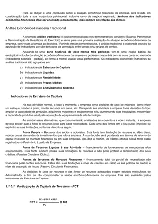 Para se chegar a uma conclusão sobre a situação econômico-financeira da empresa será levada em
consideração toda a sua conjuntura patrimonial, inclusive ramo de negócio explorado. Nenhum dos indicadores
econômico-financeiros deve ser analisado isoladamente, mas sempre em relação aos demais.


Análise Econômico-Financeira Tradicional

              A chamada análise tradicional é basicamente calcada nos demonstrativos contábeis (Balanço Patrimonial
e Demonstração de Resultados do Exercício) e serve para uma primeira avaliação da situação econômico-financeira da
empresa, com vistas à tomada de decisões. Partindo desses demonstrativos, a análise tradicional é elaborada através da
apuração de indicadores que são derivados da correlação entre contas e/ou grupos de contas.
               Apurando-se uma série histórica de pelo menos três períodos tem-se uma noção básica da
evolução/involução da situação econômico-financeira da empresa e pode-se compará-la com as suas pares no mercado
(indicadores setoriais – padrão), de forma a melhor avaliar a sua performance. Os indicadores econômico-financeiros da
análise tradicional são agrupados em:
           a) Indicadores de Estrutura de Capitais
           b) Indicadores de Liquidez
           c) Indicadores de Rentabilidade
           d) Indicadores de Prazos Médios
           e) Indicadores de Endividamento Oneroso

    Indicadores de Estrutura de Capitais

             Na sua atividade normal, a todo o momento, a empresa toma decisões de usos de recursos como repor
um estoque, vender a prazo, manter recursos em caixa, etc. Planejando sua atividade a empresa toma decisões do tipo:
ampliar a capacidade de produção, adquirindo máquinas e equipamentos e/ou aumentando suas instalações; modernizar
a capacidade produtiva atual pela aquisição de equipamentos de alta tecnologia.
               Ao estudar essas alternativas, que comumente são analisadas em conjunto e a todo o instante, a empresa
deverá decidir qual a fonte de recursos ideal para cada necessidade. Cada uma das fontes tem o seu custo (implícito ou
explícito) e suas limitações, conforme descrito a seguir.
               Fonte Própria – Recursos dos sócios e acionistas. Esta fonte tem limitação de recursos e, além disso,
recebe outras demandas de investimentos que não a empresa. A sua decisão será ponderada em termos de retorno do
capital investido no mercado financeiro ou em suas empresas, dos dois o melhor. Os valores obtidos nessa fonte estão
registrados no Patrimônio Líquido da Empresa.
               Fonte de Terceiros Ligados à sua Atividade – financiamento de fornecedores de mercadorias e/ou
equipamentos. Esta fonte também possui suas limitações de recursos e não pode protelar o recebimento dos seus
créditos. (Passivo Circulante Cíclico).
              Fontes de Terceiros do Mercado Financeiro – financiamento total ou parcial da necessidade não
financiada pelas fontes anteriores. Estas têm suas limitações a nível de clientes em razão da sua política de crédito e
nível de assunção de riscos. (Passivo Circulante Financeiro).
              As decisões de usos de recursos e das fontes de recursos adequadas exigem estudos meticulosos do
Administrador a fim de não comprometer a saúde econômico-financeira da empresa. Elas são avaliadas pelos
Indicadores de Estrutura de Capitais.


1.1.0.1 Participação de Capitais de Terceiros - PCT



                           PC + PELP + REF
                   PCT = ----------------------- X 100
                               PL


                                                                                                                 2
 