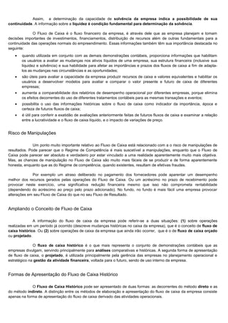 Assim, a determinação da capacidade de solvência da empresa indica a possibilidade de sua
continuidade. A informação sobre a liquidez é condição fundamental para determinação da solvência.

              O Fluxo de Caixa é o fluxo financeiro da empresa, é através dele que as empresa planejam e tomam
decisões importantes de investimentos, financiamentos, distribuição de recursos além de outras fundamentais para a
continuidade das operações normais do empreendimento. Essas informações também têm sua importância destacada no
seguinte:
   •   quando utilizada em conjunto com as demais demonstrações contábeis, proporciona informações que habilitam
       os usuários a avaliar as mudanças nos ativos líquidos de uma empresa, sua estrutura financeira (inclusive sua
       liquidez e solvência) e sua habilidade para afetar as importâncias e prazos dos fluxos de caixa a fim de adapta-
       los as mudanças nas circunstâncias e as oportunidades;
   •   são úteis para avaliar a capacidade da empresa produzir recursos de caixa e valores equivalentes e habilitar os
       usuários a desenvolver modelos para avaliar e comparar o valor presente e futuro de caixa de diferentes
       empresas;
   •   aumenta a comparabilidade dos relatórios de desempenho operacional por diferentes empresas, porque elimina
       os efeitos decorrentes do uso de diferentes tratamentos contábeis para as mesmas transações e eventos;
   •   possibilita o uso das informações históricas sobre o fluxo de caixa como indicador da importância, época e
       certeza de futuros fluxos de caixa;
   •   é útil para conferir a exatidão de avaliações anteriormente feitas de futuros fluxos de caixa e examinar a relação
       entre a lucratividade e o fluxo de caixa líquido, e o impacto de variações de preço.


Risco de Manipulações

              Um ponto muito importante relativo ao Fluxo de Caixa está relacionado com a o risco de manipulações de
resultados. Pode parecer que o Regime de Competência é mais suscetível a manipulações, enquanto que o Fluxo de
Caixa pode parecer ser absoluto e verdadeiro por estar vinculado a uma realidade aparentemente muito mais objetiva.
Mas, as chances de manipulação no Fluxo de Caixa são muito mais fáceis de se produzir e de forma aparentemente
honesta, enquanto que as do Regime de competência, quando existentes, resultam de efetivas fraudes.

             Por exemplo um atraso deliberado no pagamento dos fornecedores pode aparentar um desempenho
melhor dos recursos gerados pelas operações do Fluxo de Caixa. Ou um acréscimo no prazo de recebimento pode
provocar neste exercício, uma significativa redução financeira mesmo que isso não comprometa rentabilidade
(dependendo do acréscimo ao preço pelo prazo adicionado). No fundo, no fundo é mais fácil uma empresa provocar
alterações em seu Fluxo de Caixa do que no seu Fluxo de Resultado.


Ampliando o Conceito de Fluxo de Caixa

              A informação do fluxo de caixa da empresa pode referir-se a duas situações: (1) sobre operações
realizadas em um período já ocorrido (descreve mudanças históricas no caixa da empresa), que é o conceito de fluxo de
caixa histórico. Ou (2) sobre operações de caixa da empresa que ainda irão ocorrer, que é o de fluxo de caixa orçado
ou projetado.

              O fluxo de caixa histórico é o que mais representa o conjunto de demonstrações contábeis que as
empresas divulgam, servindo principalmente para análises comparativas e históricas. A segunda forma de apresentação
de fluxo de caixa, o projetado, é utilizada principalmente pela gerência das empresas no planejamento operacional e
estratégico na gestão da atividade financeira, voltada para o futuro, sendo de uso interno da empresa.


Formas de Apresentação do Fluxo de Caixa Histórico

             O Fluxo de Caixa Histórico pode ser apresentado de duas formas: as decorrentes do método direto e as
do método indireto. A distinção entre os métodos de elaboração e apresentação do fluxo de caixa da empresa consiste
apenas na forma de apresentação do fluxo de caixa derivado das atividades operacionais.

                                                                                                                   24
 