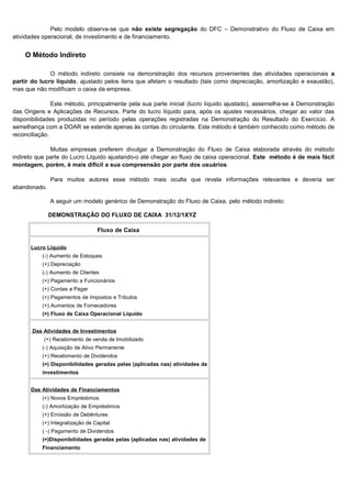 Pelo modelo observa-se que não existe segregação do DFC – Demonstrativo do Fluxo de Caixa em
atividades operacional, de investimento e de financiamento.


    O Método Indireto

              O método indireto consiste na demonstração dos recursos provenientes das atividades operacionais a
partir do lucro líquido, ajustado pelos itens que afetam o resultado (tais como depreciação, amortização e exaustão),
mas que não modificam o caixa da empresa.

               Este método, principalmente pela sua parte inicial (lucro líquido ajustado), assemelha-se à Demonstração
das Origens e Aplicações de Recursos. Parte do lucro líquido para, após os ajustes necessários, chegar ao valor das
disponibilidades produzidas no período pelas operações registradas na Demonstração do Resultado do Exercício. A
semelhança com a DOAR se estende apenas às contas do circulante. Este método é também conhecido como método de
reconciliação.

              Muitas empresas preferem divulgar a Demonstração do Fluxo de Caixa elaborada através do método
indireto que parte do Lucro Líquido ajustando-o até chegar ao fluxo de caixa operacional. Este método é de mais fácil
montagem, porém, é mais difícil a sua compreensão por parte dos usuários.

              Para muitos autores esse método mais oculta que revela informações relevantes e deveria ser
abandonado.

              A seguir um modelo genérico de Demonstração do Fluxo de Caixa, pelo método indireto:

              DEMONSTRAÇÃO DO FLUXO DE CAIXA 31/12/1XYZ

                                 Fluxo de Caixa

      Lucro Líquido
          (-) Aumento de Estoques
          (+) Depreciação
          (-) Aumento de Clientes
          (+) Pagamento a Funcionários
          (+) Contas a Pagar
          (+) Pagamentos de Impostos e Tributos
          (+) Aumentos de Fornecedores
          (=) Fluxo de Caixa Operacional Líquido


       Das Atividades de Investimentos
           (+) Recebimento de venda de Imobilizado
          (-) Aquisição de Ativo Permanente
          (+) Recebimento de Dividendos
          (=) Disponibilidades geradas pelas (aplicadas nas) atividades de
          investimentos


      Das Atividades de Financiamentos
          (+) Novos Empréstimos
          (-) Amortização de Empréstimos
          (+) Emissão de Debêntures
          (+) Integralização de Capital
          ( -) Pagamento de Dividendos
          (=)Disponibilidades geradas pelas (aplicadas nas) atividades de
          Financiamento



                                                                                                                 26
 