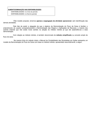AUMENTO/DIMINUIÇÃO NAS DISPONIBILIDADES
          DISPONIBILIDADES- no início do período
          DISPONIBILIDADES- no final do período




              Pelo modelo proposto, teríamos apenas a segregação da atividade operacional, sem identificação das
demais atividades.

             Pelo fato de existir a alegação de que o objetivo da Demonstração do Fluxo de Caixa é facilitar o
entendimento do usuário comparativamente a Demonstração das Origens e Aplicações de Recursos, a maioria dos
autores entende que não existe muito sentido na adoção do método indireto já que ele assemelha-se a essa
demonstração.

               Com relação ao método indireto, é também denominado de método simplificado ou conceito amplo de
fluxo de caixa.

             Na mesma linha do método direto o Manual de Contabilidade das Sociedades por Ações apresenta um
modelo de Demonstração do Fluxo de Caixa com base no método indireto, apresentado resumidamente, a seguir:




                                                                                                          27
 